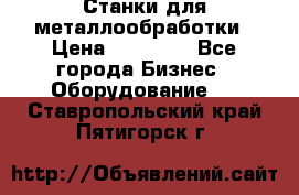 Станки для металлообработки › Цена ­ 20 000 - Все города Бизнес » Оборудование   . Ставропольский край,Пятигорск г.